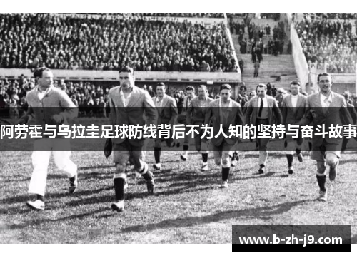 阿劳霍与乌拉圭足球防线背后不为人知的坚持与奋斗故事
