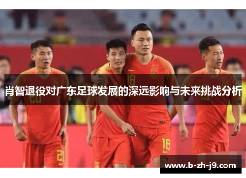 肖智退役对广东足球发展的深远影响与未来挑战分析 肖智退役对广东足球发展的深远影响与未来挑战分析