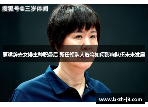 蔡斌辞去女排主帅职务后 新任领队人选将如何影响队伍未来发展