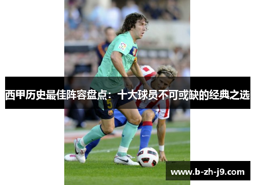 西甲历史最佳阵容盘点：十大球员不可或缺的经典之选