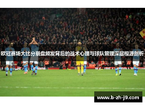 欧冠赛场大比分崩盘频发背后的战术心理与球队管理深层根源剖析