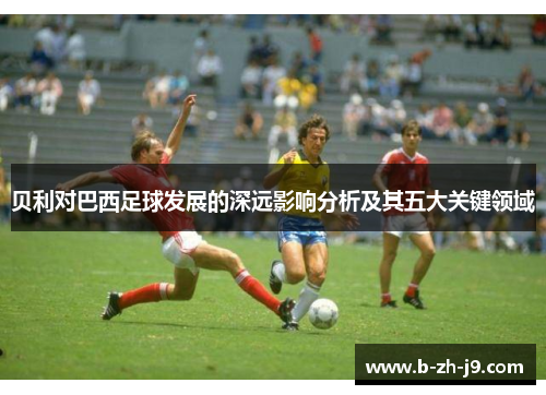 贝利对巴西足球发展的深远影响分析及其五大关键领域 贝利对巴西足球发展的深远影响分析及其五大关键领域