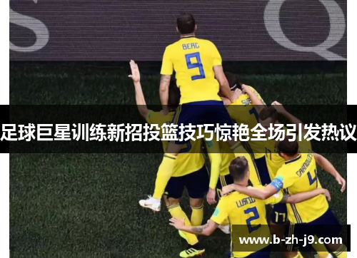 足球巨星训练新招投篮技巧惊艳全场引发热议 足球巨星训练新招投篮技巧惊艳全场引发热议