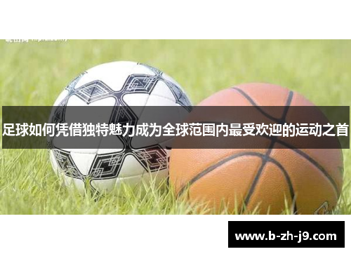 足球如何凭借独特魅力成为全球范围内最受欢迎的运动之首