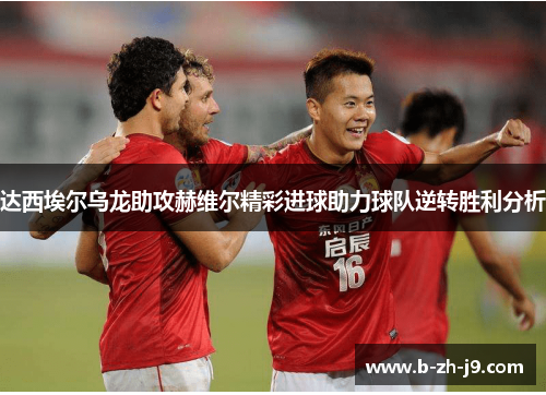 达西埃尔乌龙助攻赫维尔精彩进球助力球队逆转胜利分析 达西埃尔乌龙助攻赫维尔精彩进球助力球队逆转胜利分析