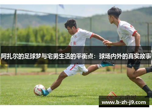 阿扎尔的足球梦与宅男生活的平衡点:球场内外的真实故事 阿扎尔的足球梦与宅男生活的平衡点:球场内外的真实故事