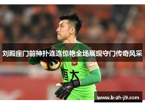 刘殿座门前神扑连连惊艳全场展现守门传奇风采 刘殿座门前神扑连连惊艳全场展现守门传奇风采