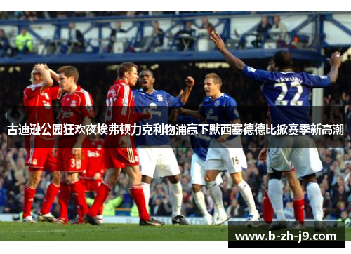 古迪逊公园狂欢夜埃弗顿力克利物浦赢下默西塞德德比掀赛季新高潮 古迪逊公园狂欢夜埃弗顿力克利物浦赢下默西塞德德比掀赛季新高潮