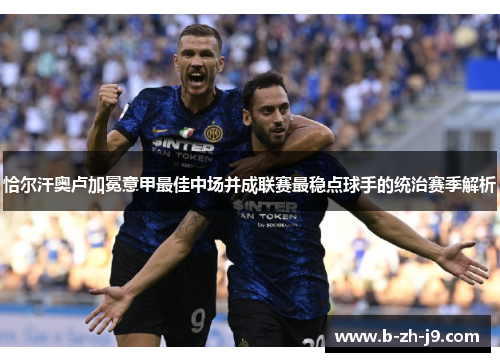 恰尔汗奥卢加冕意甲最佳中场并成联赛最稳点球手的统治赛季解析 恰尔汗奥卢加冕意甲最佳中场并成联赛最稳点球手的统治赛季解析