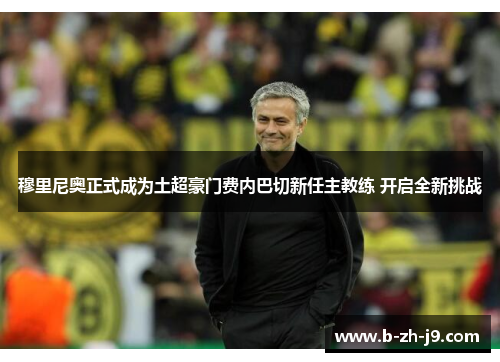 穆里尼奥正式成为土超豪门费内巴切新任主教练 开启全新挑战 穆里尼奥正式成为土超豪门费内巴切新任主教练 开启全新挑战