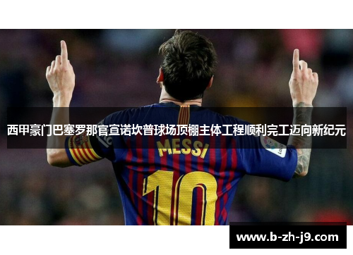 西甲豪门巴塞罗那官宣诺坎普球场顶棚主体工程顺利完工迈向新纪元