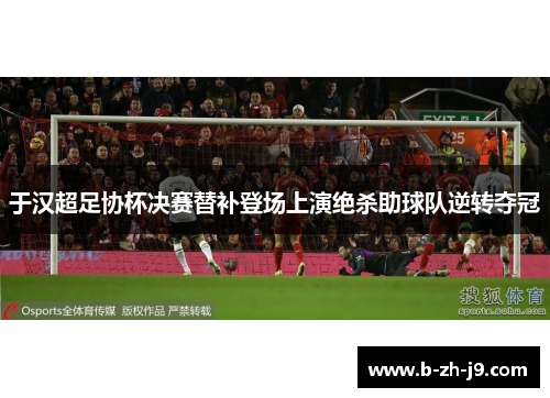 于汉超足协杯决赛替补登场上演绝杀助球队逆转夺冠