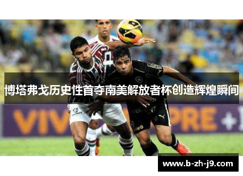博塔弗戈历史性首夺南美解放者杯创造辉煌瞬间