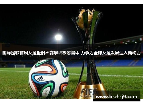 国际足联首届女足世俱杯赛事积极筹备中 力争为全球女足发展注入新动力